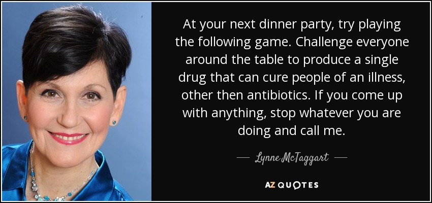 At your next dinner party, try playing the following game. Challenge everyone around the table to produce a single drug that can cure people of an illness, other then antibiotics. If you come up with anything, stop whatever you are doing and call me. - Lynne McTaggart