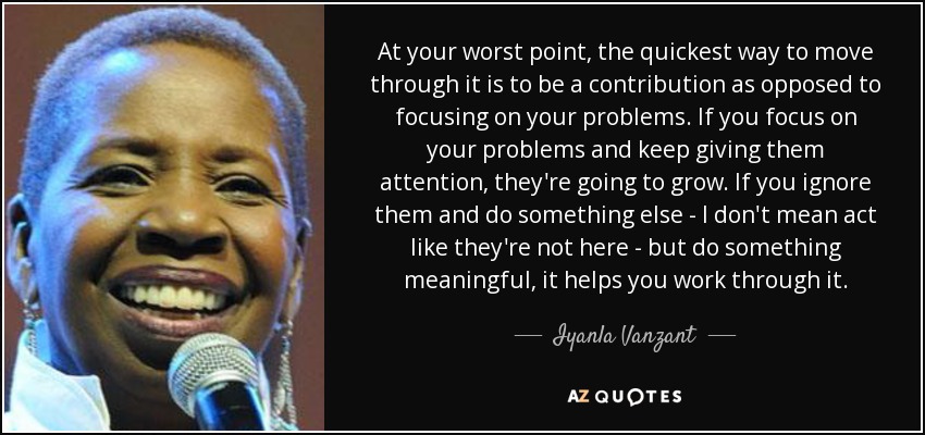 At your worst point, the quickest way to move through it is to be a contribution as opposed to focusing on your problems. If you focus on your problems and keep giving them attention, they're going to grow. If you ignore them and do something else - I don't mean act like they're not here - but do something meaningful, it helps you work through it. - Iyanla Vanzant