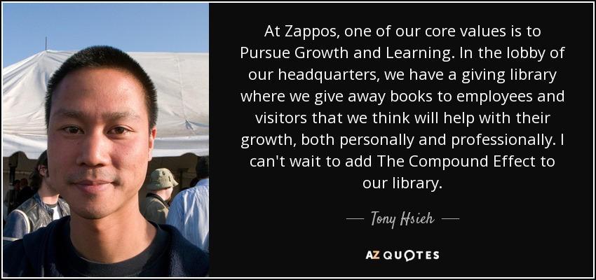 At Zappos, one of our core values is to Pursue Growth and Learning. In the lobby of our headquarters, we have a giving library where we give away books to employees and visitors that we think will help with their growth, both personally and professionally. I can't wait to add The Compound Effect to our library. - Tony Hsieh