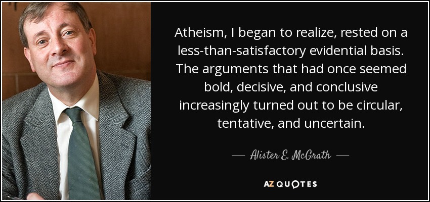 Atheism, I began to realize, rested on a less-than-satisfactory evidential basis. The arguments that had once seemed bold, decisive, and conclusive increasingly turned out to be circular, tentative, and uncertain. - Alister E. McGrath