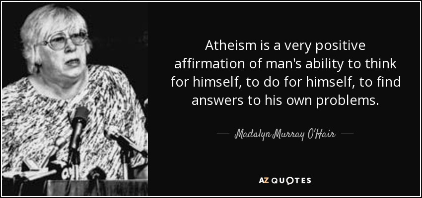 Atheism is a very positive affirmation of man's ability to think for himself, to do for himself, to find answers to his own problems. - Madalyn Murray O'Hair