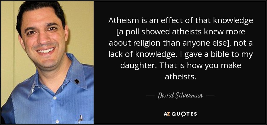 Atheism is an effect of that knowledge [a poll showed atheists knew more about religion than anyone else], not a lack of knowledge. I gave a bible to my daughter. That is how you make atheists. - David Silverman