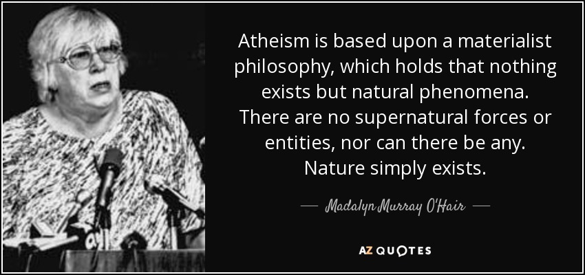 Atheism is based upon a materialist philosophy, which holds that nothing exists but natural phenomena. There are no supernatural forces or entities, nor can there be any. Nature simply exists. - Madalyn Murray O'Hair