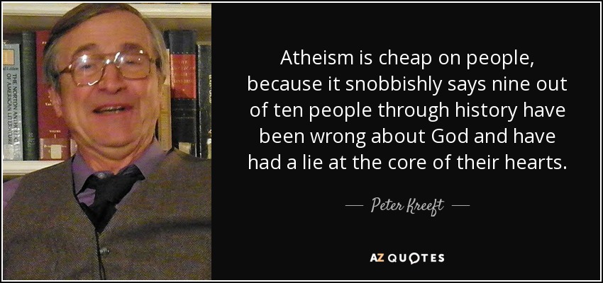 Atheism is cheap on people, because it snobbishly says nine out of ten people through history have been wrong about God and have had a lie at the core of their hearts. - Peter Kreeft