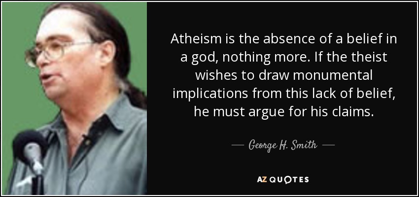 Atheism is the absence of a belief in a god, nothing more. If the theist wishes to draw monumental implications from this lack of belief, he must argue for his claims. - George H. Smith