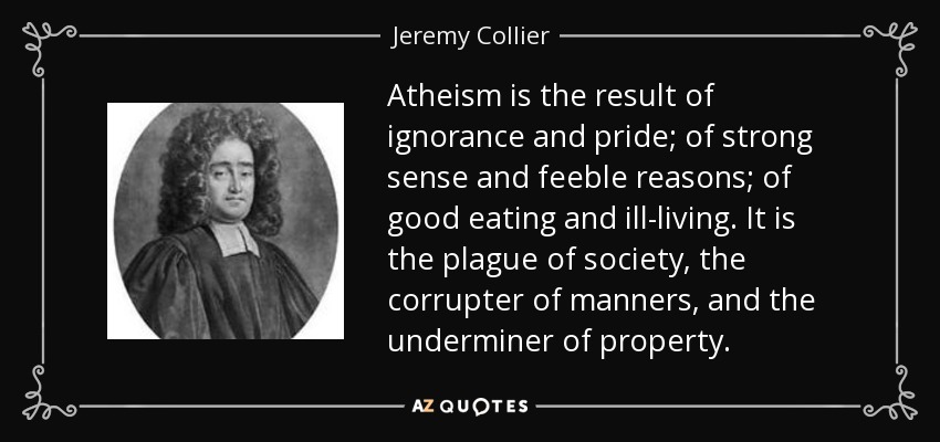 Atheism is the result of ignorance and pride; of strong sense and feeble reasons; of good eating and ill-living. It is the plague of society, the corrupter of manners, and the underminer of property. - Jeremy Collier