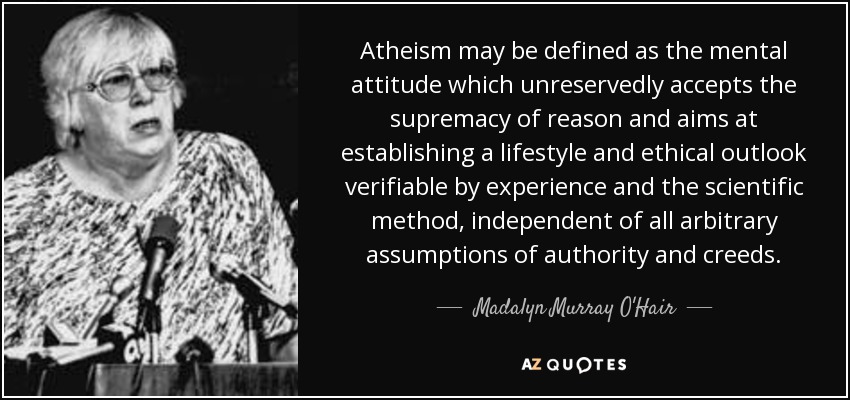 Atheism may be defined as the mental attitude which unreservedly accepts the supremacy of reason and aims at establishing a lifestyle and ethical outlook verifiable by experience and the scientific method, independent of all arbitrary assumptions of authority and creeds. - Madalyn Murray O'Hair