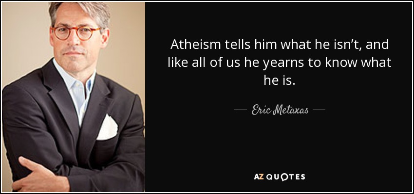 Atheism tells him what he isn’t, and like all of us he yearns to know what he is. - Eric Metaxas