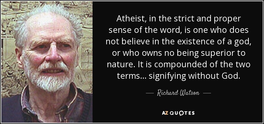 Atheist, in the strict and proper sense of the word, is one who does not believe in the existence of a god, or who owns no being superior to nature. It is compounded of the two terms ... signifying without God. - Richard Watson