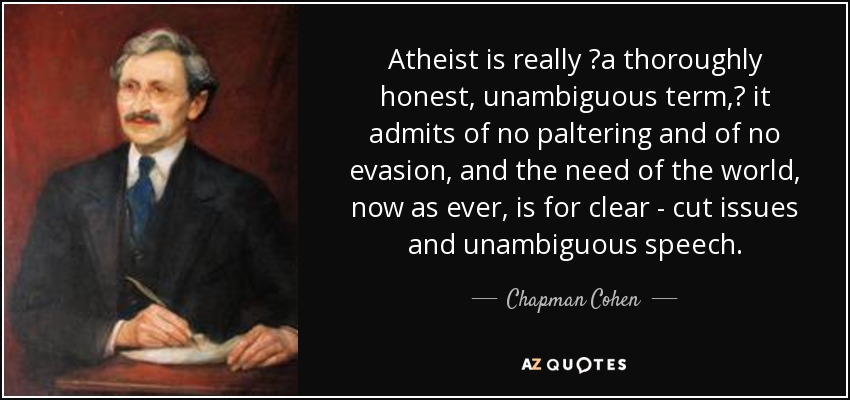 Atheist is really ʺa thoroughly honest, unambiguous term,ʺ it admits of no paltering and of no evasion, and the need of the world, now as ever, is for clear - cut issues and unambiguous speech. - Chapman Cohen