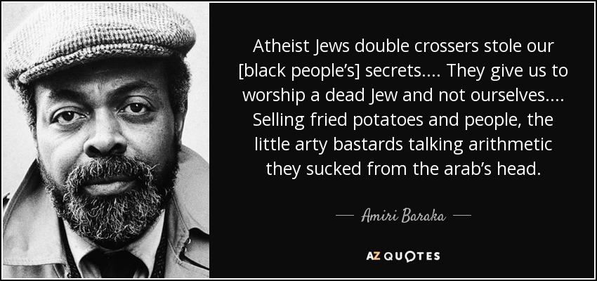 Atheist Jews double crossers stole our [black people’s] secrets. . . . They give us to worship a dead Jew and not ourselves . . . . Selling fried potatoes and people, the little arty bastards talking arithmetic they sucked from the arab’s head. - Amiri Baraka