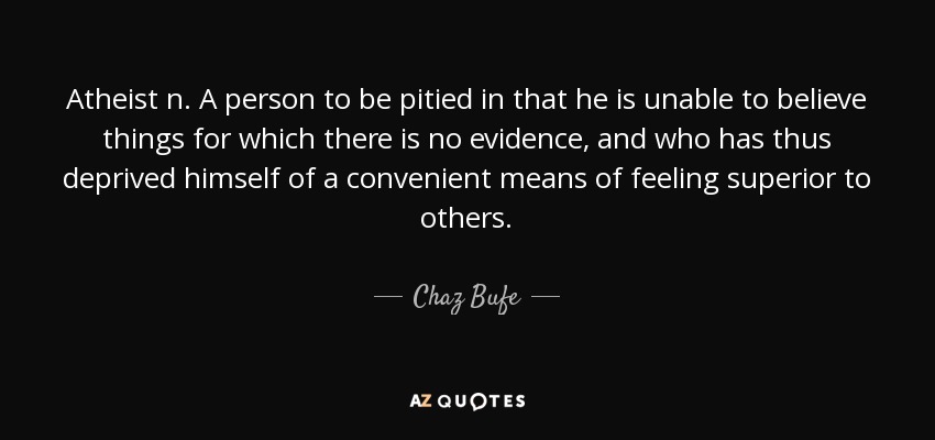 Atheist n. A person to be pitied in that he is unable to believe things for which there is no evidence, and who has thus deprived himself of a convenient means of feeling superior to others. - Chaz Bufe