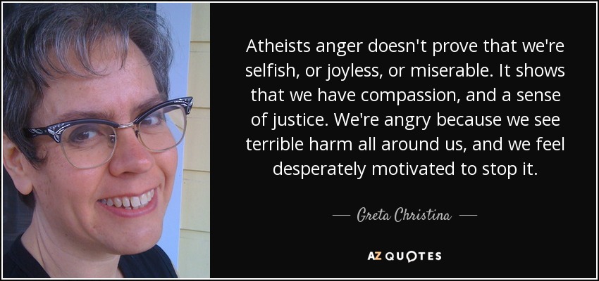 Atheists anger doesn't prove that we're selfish, or joyless, or miserable. It shows that we have compassion, and a sense of justice. We're angry because we see terrible harm all around us, and we feel desperately motivated to stop it. - Greta Christina