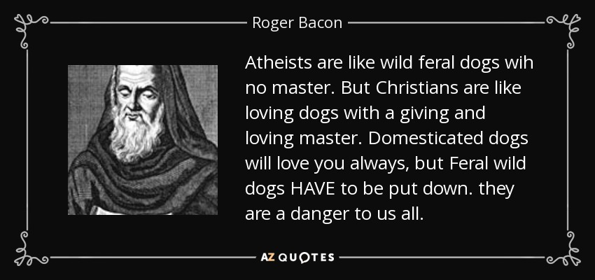 Atheists are like wild feral dogs wih no master. But Christians are like loving dogs with a giving and loving master. Domesticated dogs will love you always, but Feral wild dogs HAVE to be put down. they are a danger to us all. - Roger Bacon
