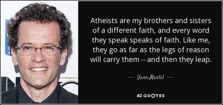 Atheists are my brothers and sisters of a different faith, and every word they speak speaks of faith. Like me, they go as far as the legs of reason will carry them -- and then they leap. - Yann Martel