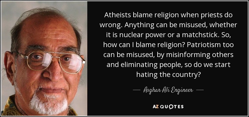 Atheists blame religion when priests do wrong. Anything can be misused, whether it is nuclear power or a matchstick. So, how can I blame religion? Patriotism too can be misused, by misinforming others and eliminating people, so do we start hating the country? - Asghar Ali Engineer