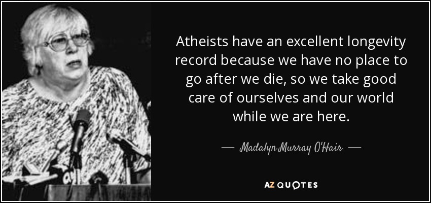 Atheists have an excellent longevity record because we have no place to go after we die, so we take good care of ourselves and our world while we are here. - Madalyn Murray O'Hair