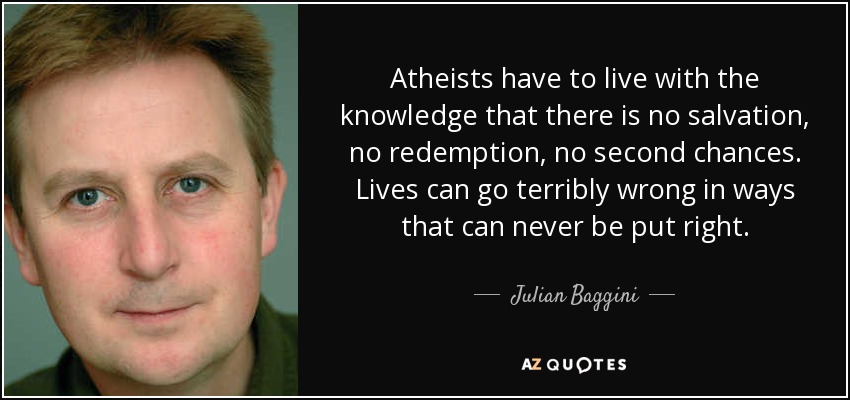 Atheists have to live with the knowledge that there is no salvation, no redemption, no second chances. Lives can go terribly wrong in ways that can never be put right. - Julian Baggini