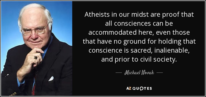 Atheists in our midst are proof that all consciences can be accommodated here, even those that have no ground for holding that conscience is sacred, inalienable, and prior to civil society. - Michael Novak