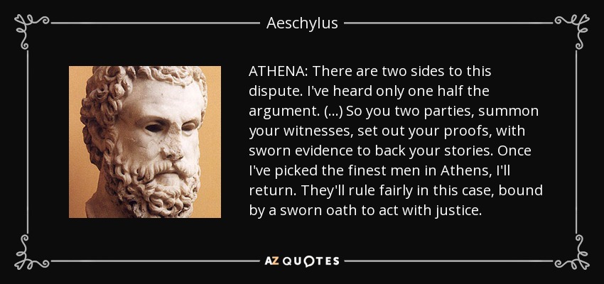 ATHENA: There are two sides to this dispute. I've heard only one half the argument. (...) So you two parties, summon your witnesses, set out your proofs, with sworn evidence to back your stories. Once I've picked the finest men in Athens, I'll return. They'll rule fairly in this case, bound by a sworn oath to act with justice. - Aeschylus