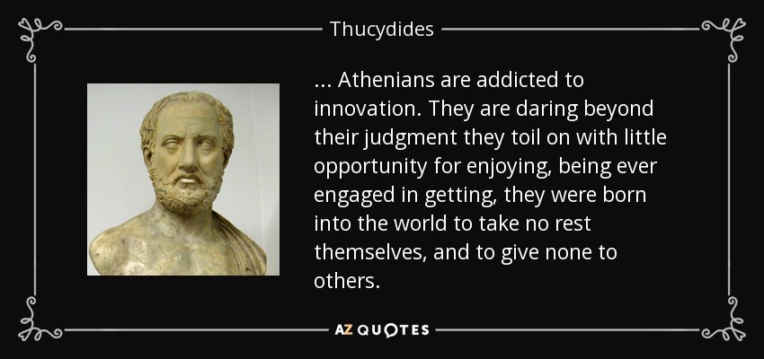 ... Athenians are addicted to innovation. They are daring beyond their judgment they toil on with little opportunity for enjoying, being ever engaged in getting, they were born into the world to take no rest themselves, and to give none to others. - Thucydides