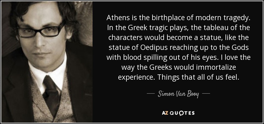 Athens is the birthplace of modern tragedy. In the Greek tragic plays, the tableau of the characters would become a statue, like the statue of Oedipus reaching up to the Gods with blood spilling out of his eyes. I love the way the Greeks would immortalize experience. Things that all of us feel. - Simon Van Booy