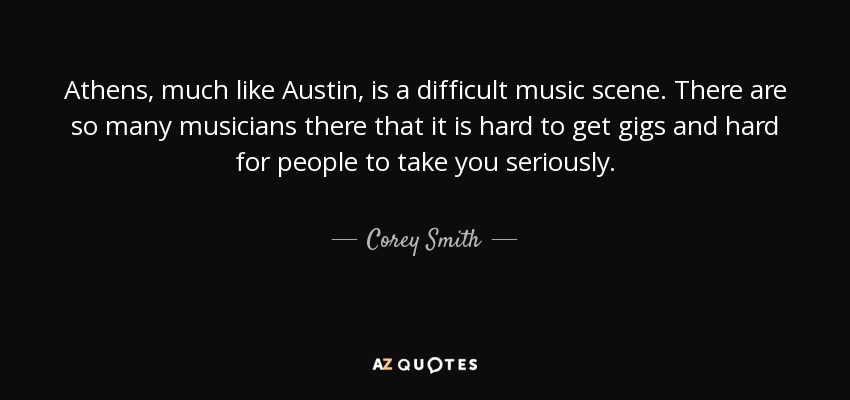 Athens, much like Austin, is a difficult music scene. There are so many musicians there that it is hard to get gigs and hard for people to take you seriously. - Corey Smith
