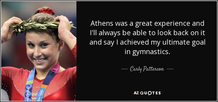 Athens was a great experience and I'll always be able to look back on it and say I achieved my ultimate goal in gymnastics. - Carly Patterson