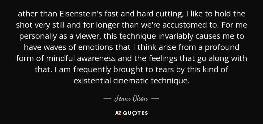ather than Eisenstein's fast and hard cutting, I like to hold the shot very still and for longer than we're accustomed to. For me personally as a viewer, this technique invariably causes me to have waves of emotions that I think arise from a profound form of mindful awareness and the feelings that go along with that. I am frequently brought to tears by this kind of existential cinematic technique. - Jenni Olson