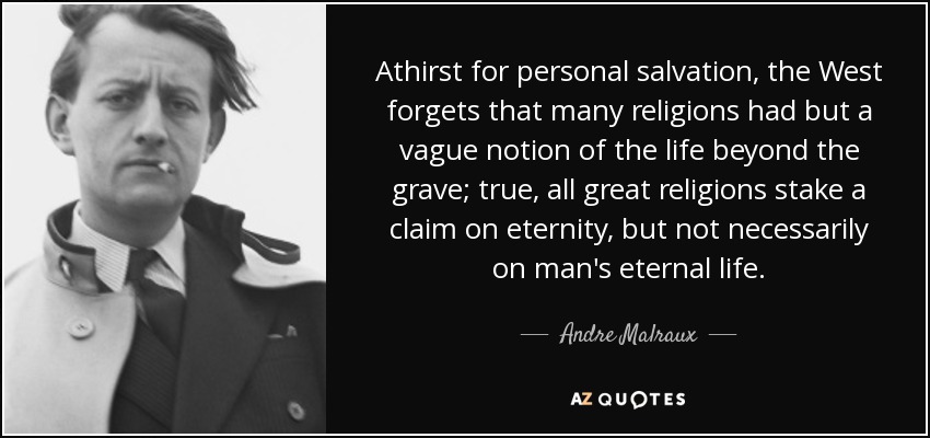 Athirst for personal salvation, the West forgets that many religions had but a vague notion of the life beyond the grave; true, all great religions stake a claim on eternity, but not necessarily on man's eternal life. - Andre Malraux