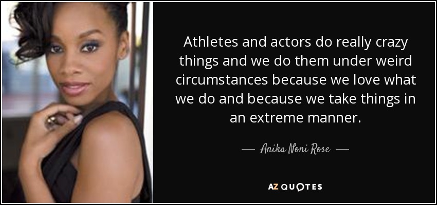 Athletes and actors do really crazy things and we do them under weird circumstances because we love what we do and because we take things in an extreme manner. - Anika Noni Rose