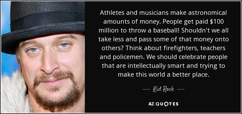 Athletes and musicians make astronomical amounts of money. People get paid $100 million to throw a baseball! Shouldn't we all take less and pass some of that money onto others? Think about firefighters, teachers and policemen. We should celebrate people that are intellectually smart and trying to make this world a better place. - Kid Rock