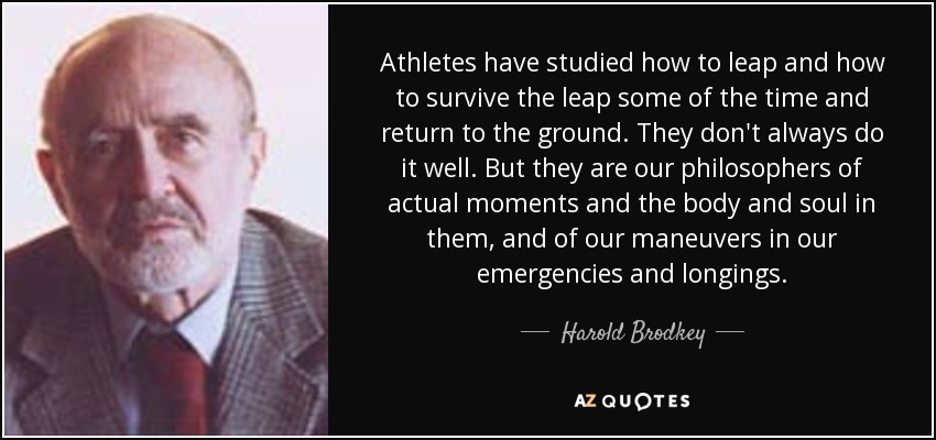 Athletes have studied how to leap and how to survive the leap some of the time and return to the ground. They don't always do it well. But they are our philosophers of actual moments and the body and soul in them, and of our maneuvers in our emergencies and longings. - Harold Brodkey