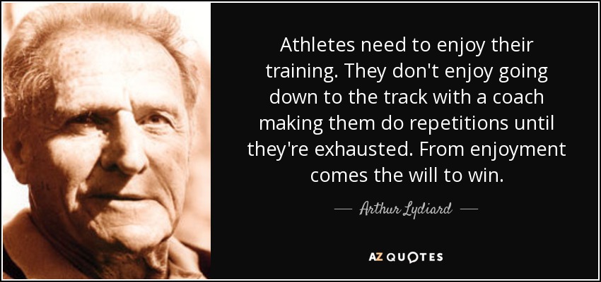 Athletes need to enjoy their training. They don't enjoy going down to the track with a coach making them do repetitions until they're exhausted. From enjoyment comes the will to win. - Arthur Lydiard