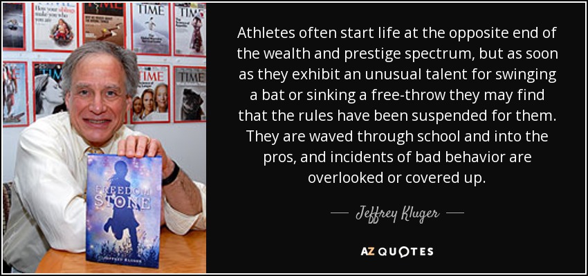 Athletes often start life at the opposite end of the wealth and prestige spectrum, but as soon as they exhibit an unusual talent for swinging a bat or sinking a free-throw they may find that the rules have been suspended for them. They are waved through school and into the pros, and incidents of bad behavior are overlooked or covered up. - Jeffrey Kluger