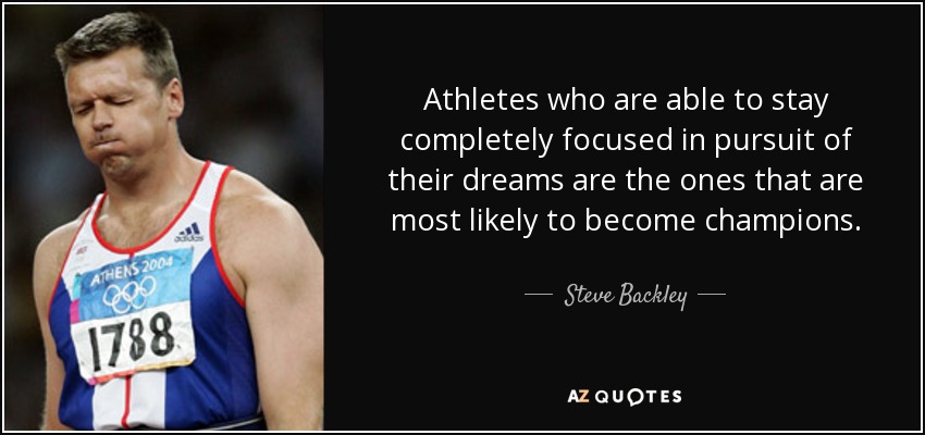Athletes who are able to stay completely focused in pursuit of their dreams are the ones that are most likely to become champions. - Steve Backley