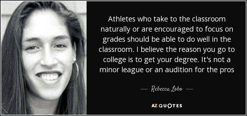 Athletes who take to the classroom naturally or are encouraged to focus on grades should be able to do well in the classroom. I believe the reason you go to college is to get your degree. It's not a minor league or an audition for the pros - Rebecca Lobo
