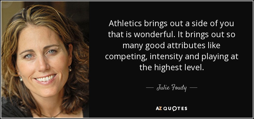 Athletics brings out a side of you that is wonderful. It brings out so many good attributes like competing, intensity and playing at the highest level. - Julie Foudy