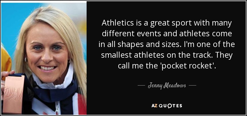 Athletics is a great sport with many different events and athletes come in all shapes and sizes. I'm one of the smallest athletes on the track. They call me the 'pocket rocket'. - Jenny Meadows