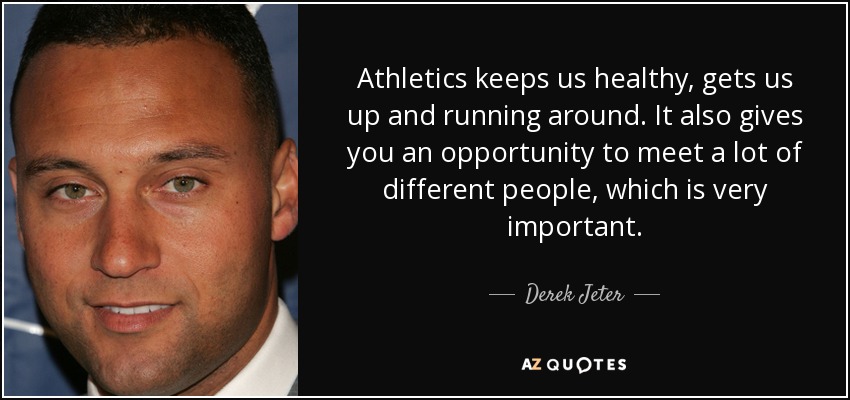 Athletics keeps us healthy, gets us up and running around. It also gives you an opportunity to meet a lot of different people, which is very important. - Derek Jeter
