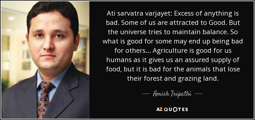 Ati sarvatra varjayet: Excess of anything is bad. Some of us are attracted to Good. But the universe tries to maintain balance. So what is good for some may end up being bad for others... Agriculture is good for us humans as it gives us an assured supply of food, but it is bad for the animals that lose their forest and grazing land. - Amish Tripathi