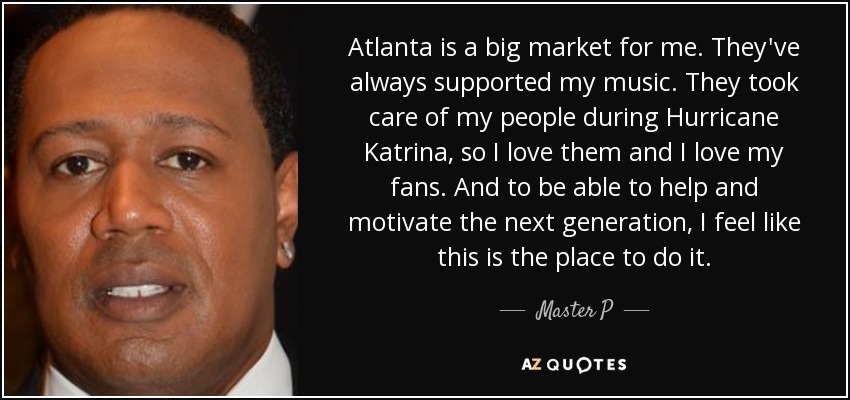 Atlanta is a big market for me. They've always supported my music. They took care of my people during Hurricane Katrina, so I love them and I love my fans. And to be able to help and motivate the next generation, I feel like this is the place to do it. - Master P