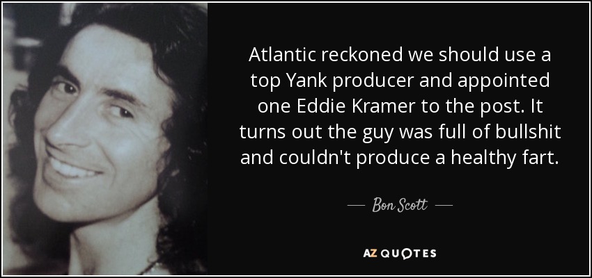 Atlantic reckoned we should use a top Yank producer and appointed one Eddie Kramer to the post. It turns out the guy was full of bullshit and couldn't produce a healthy fart. - Bon Scott
