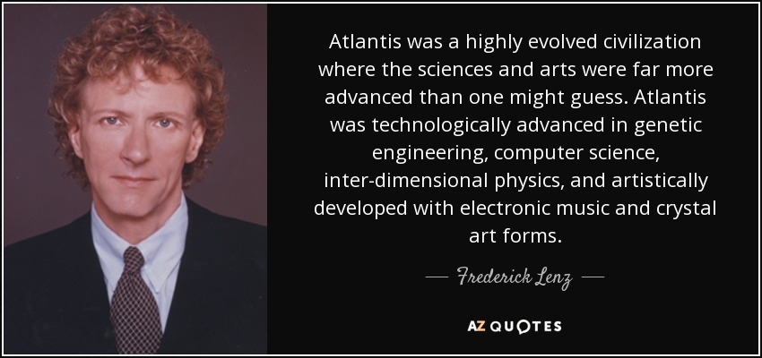 Atlantis was a highly evolved civilization where the sciences and arts were far more advanced than one might guess. Atlantis was technologically advanced in genetic engineering, computer science, inter-dimensional physics, and artistically developed with electronic music and crystal art forms. - Frederick Lenz
