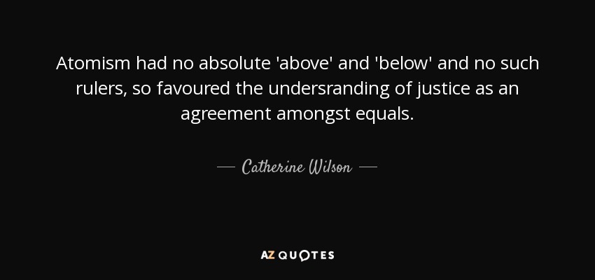 Atomism had no absolute 'above' and 'below' and no such rulers, so favoured the undersranding of justice as an agreement amongst equals. - Catherine Wilson