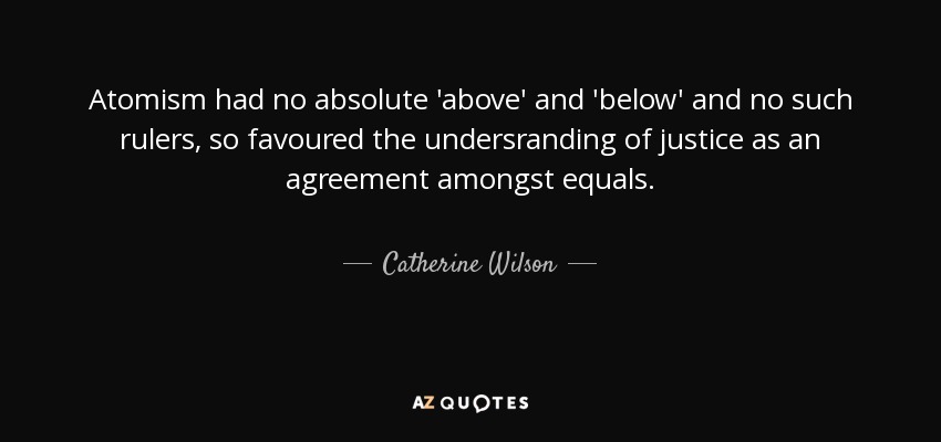 Atomism had no absolute 'above' and 'below' and no such rulers, so favoured the undersranding of justice as an agreement amongst equals. - Catherine Wilson