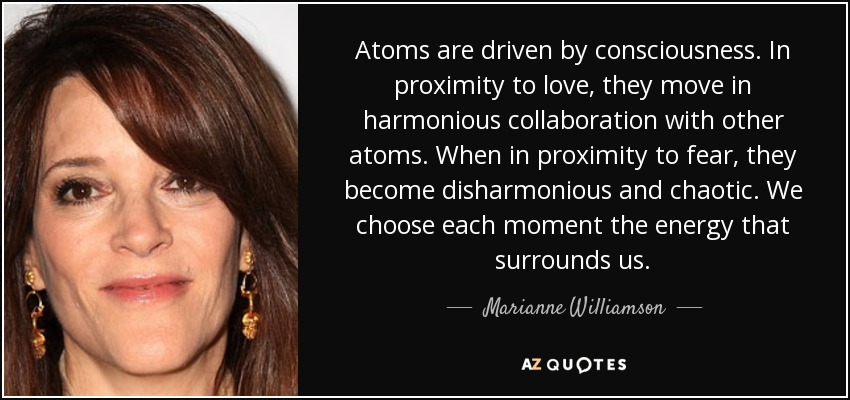 Atoms are driven by consciousness. In proximity to love, they move in harmonious collaboration with other atoms. When in proximity to fear, they become disharmonious and chaotic. We choose each moment the energy that surrounds us. - Marianne Williamson