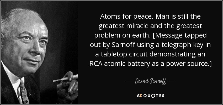 Atoms for peace. Man is still the greatest miracle and the greatest problem on earth. [Message tapped out by Sarnoff using a telegraph key in a tabletop circuit demonstrating an RCA atomic battery as a power source.] - David Sarnoff