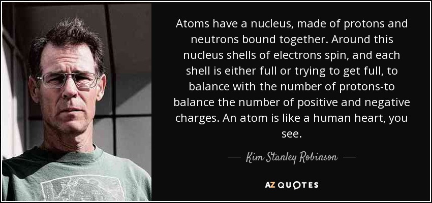 Atoms have a nucleus, made of protons and neutrons bound together. Around this nucleus shells of electrons spin, and each shell is either full or trying to get full, to balance with the number of protons-to balance the number of positive and negative charges. An atom is like a human heart, you see. - Kim Stanley Robinson