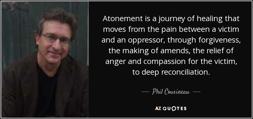 Atonement is a journey of healing that moves from the pain between a victim and an oppressor, through forgiveness, the making of amends, the relief of anger and compassion for the victim, to deep reconciliation. - Phil Cousineau